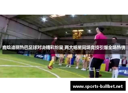 鹿晗迪丽热巴足球对决精彩纷呈 两大明星同场竞技引爆全场热情